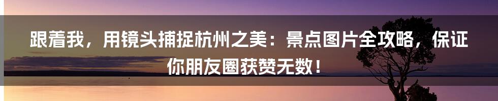 跟着我,用镜头捕捉杭州之美:景点图片全攻略,保证你朋友圈获赞无数!