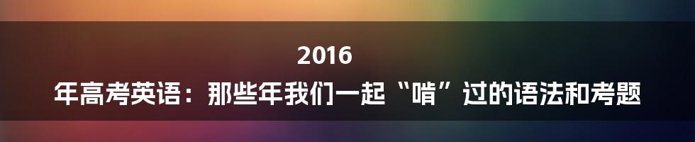 2016 年高考英语:那些年我们一起“啃”过的语法和考题