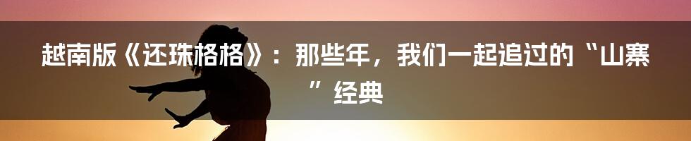 越南版《还珠格格》:那些年,我们一起追过的“山寨”经典