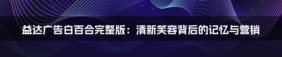 益达广告白百合完整版：清新笑容背后的记忆与营销