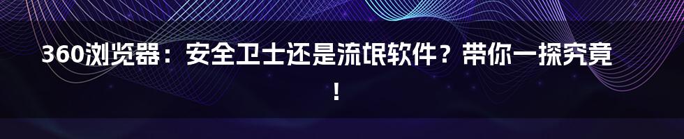 360浏览器：安全卫士还是流氓软件？带你一探究竟！