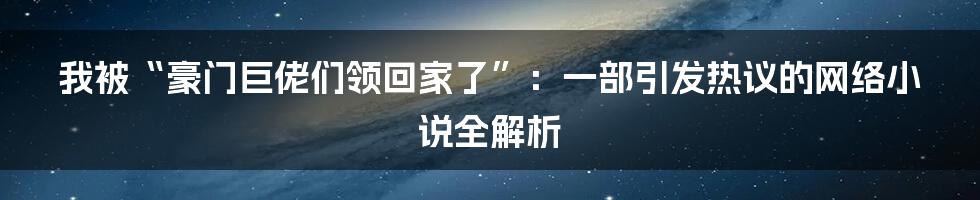 我被“豪门巨佬们领回家了”:一部引发热议的网络小说全解析