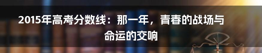 2015年高考分数线:那一年,青春的战场与命运的交响