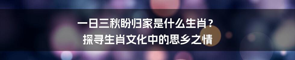 一日三秋盼归家是什么生肖? 探寻生肖文化中的思乡之情
