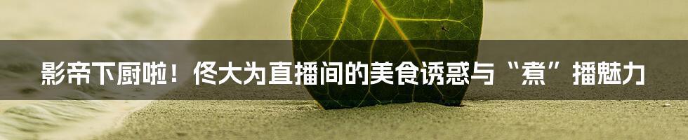 影帝下厨啦!佟大为直播间的美食诱惑与“煮”播魅力