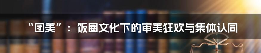 “团美”：饭圈文化下的审美狂欢与集体认同