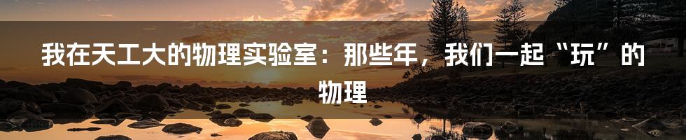 我在天工大的物理实验室:那些年,我们一起“玩”的物理