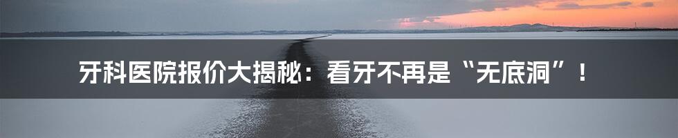 牙科医院报价大揭秘:看牙不再是“无底洞”!