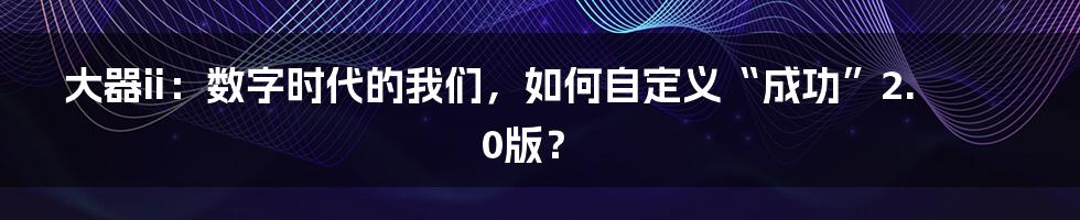 大器ii:数字时代的我们,如何自定义“成功”2.0版?