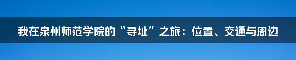 我在泉州师范学院的“寻址”之旅：位置、交通与周边