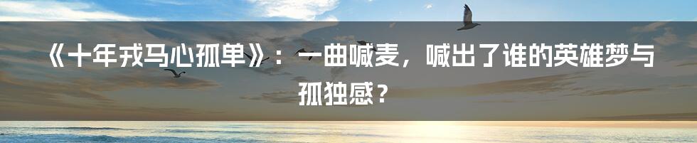 《十年戎马心孤单》:一曲喊麦,喊出了谁的英雄梦与孤独感?