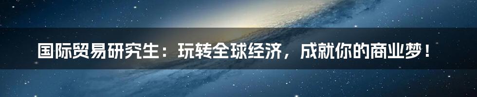 国际贸易研究生:玩转全球经济,成就你的商业梦!