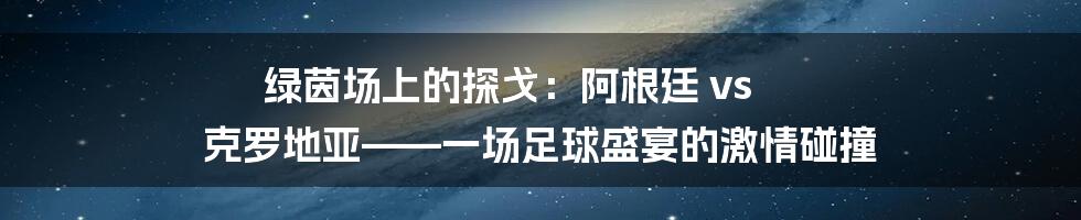 绿茵场上的探戈：阿根廷 vs 克罗地亚——一场足球盛宴的激情碰撞