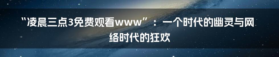 “凌晨三点3免费观看www”:一个时代的幽灵与网络时代的狂欢
