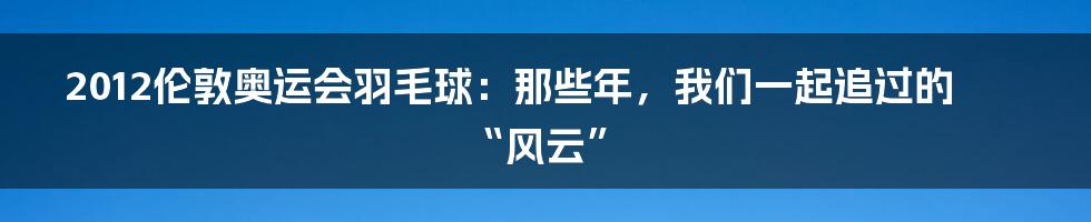 2012伦敦奥运会羽毛球:那些年,我们一起追过的“风云”
