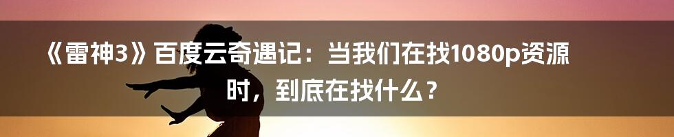 《雷神3》百度云奇遇记:当我们在找1080p资源时,到底在找什么?