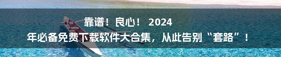 靠谱!良心! 2024 年必备免费下载软件大合集,从此告别“套路”!