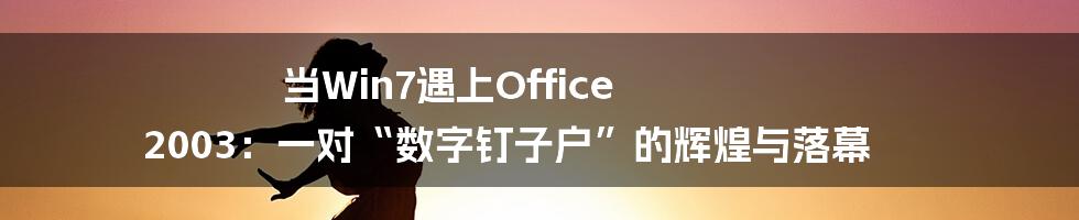 当Win7遇上Office 2003:一对“数字钉子户”的辉煌与落幕