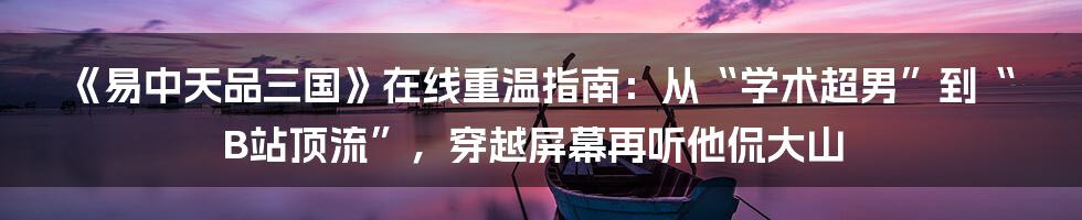 《易中天品三国》在线重温指南:从“学术超男”到“B站顶流”,穿越屏幕再听他侃大山