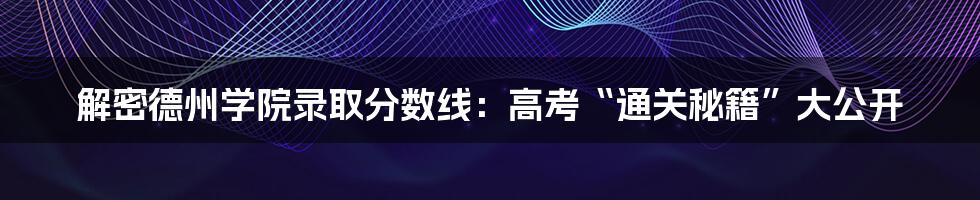 解密德州学院录取分数线：高考“通关秘籍”大公开