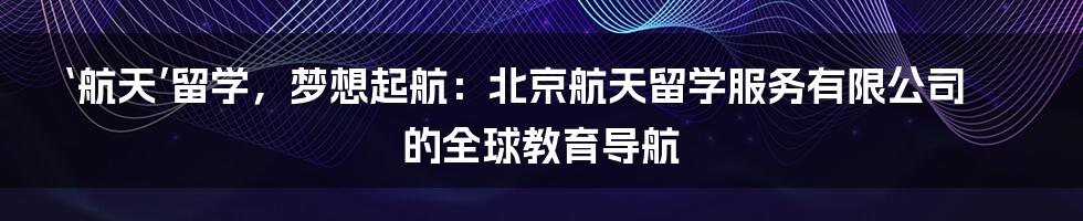 ‘航天’留学,梦想起航:北京航天留学服务有限公司的全球教育导航