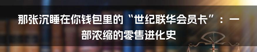 那张沉睡在你钱包里的“世纪联华会员卡”:一部浓缩的零售进化史