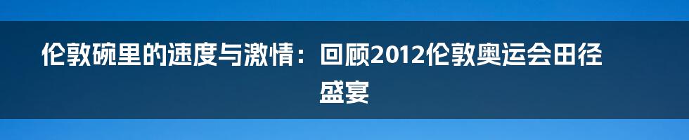 伦敦碗里的速度与激情:回顾2012伦敦奥运会田径盛宴