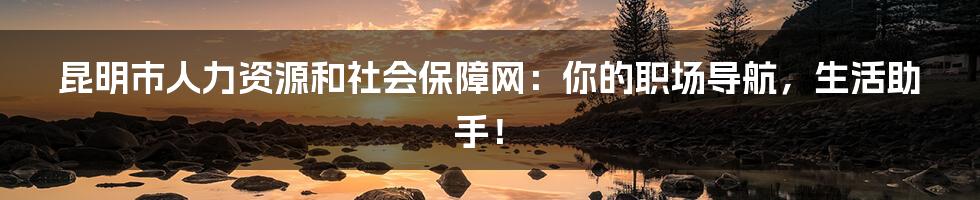 昆明市人力资源和社会保障网:你的职场导航,生活助手!