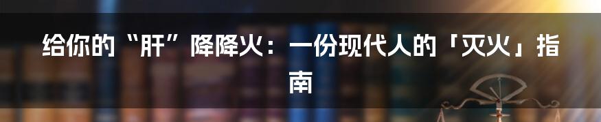 给你的“肝”降降火：一份现代人的「灭火」指南