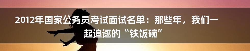 2012年国家公务员考试面试名单：那些年，我们一起追逐的“铁饭碗”
