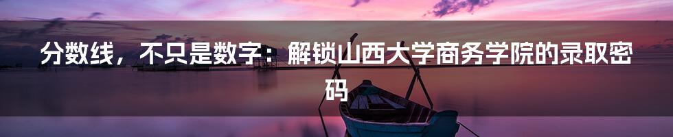 分数线,不只是数字:解锁山西大学商务学院的录取密码