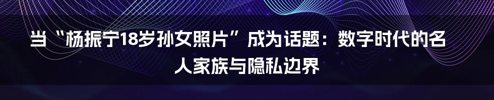 当“杨振宁18岁孙女照片”成为话题:数字时代的名人家族与隐私边界