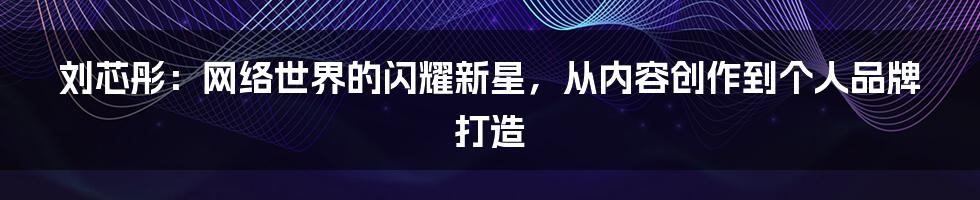 刘芯彤:网络世界的闪耀新星,从内容创作到个人品牌打造