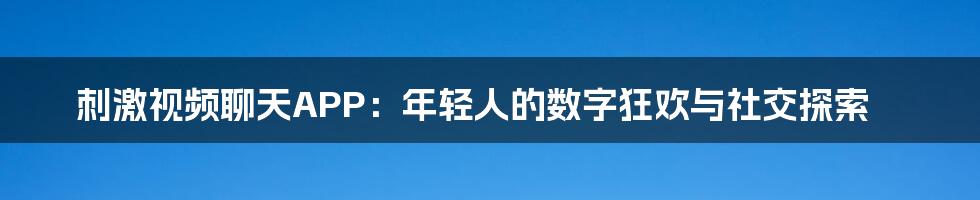 刺激视频聊天APP:年轻人的数字狂欢与社交探索