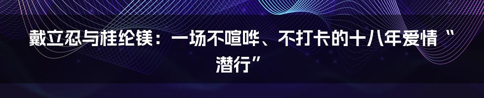 戴立忍与桂纶镁:一场不喧哗、不打卡的十八年爱情“潜行”