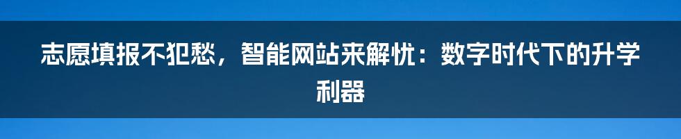 志愿填报不犯愁，智能网站来解忧：数字时代下的升学利器