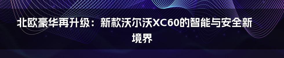 北欧豪华再升级:新款沃尔沃XC60的智能与安全新境界