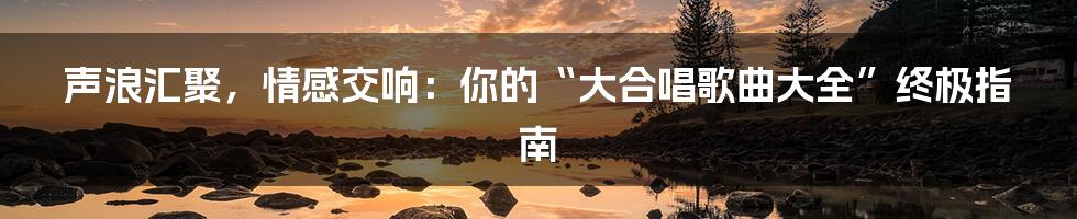 声浪汇聚,情感交响:你的“大合唱歌曲大全”终极指南