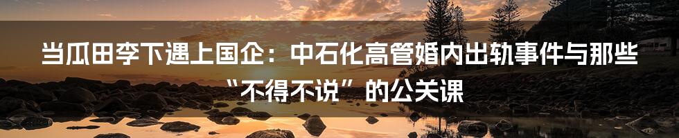 当瓜田李下遇上国企:中石化高管婚内出轨事件与那些“不得不说”的公关课