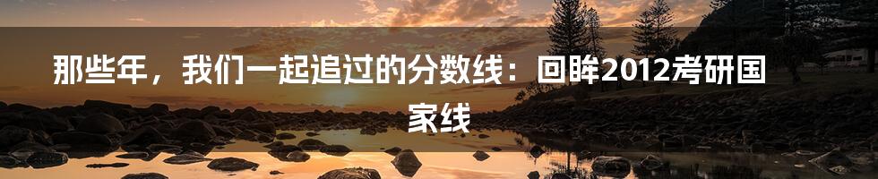 那些年,我们一起追过的分数线:回眸2012考研国家线