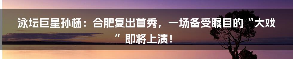 泳坛巨星孙杨:合肥复出首秀,一场备受瞩目的“大戏”即将上演!