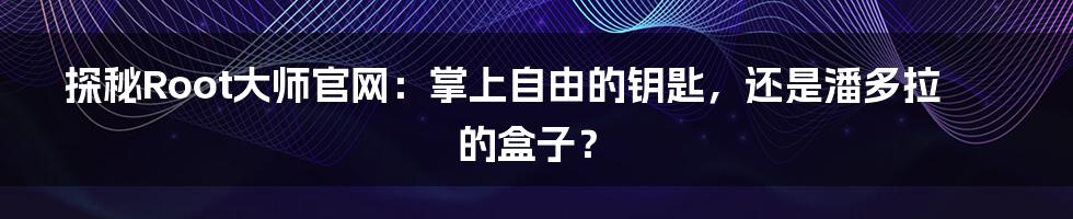 探秘Root大师官网:掌上自由的钥匙,还是潘多拉的盒子?