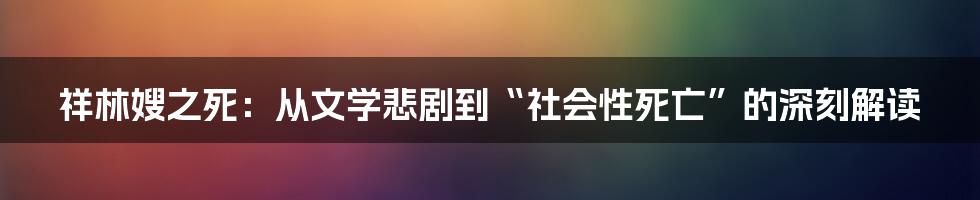 祥林嫂之死:从文学悲剧到“社会性死亡”的深刻解读