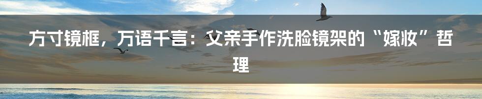 方寸镜框,万语千言:父亲手作洗脸镜架的“嫁妆”哲理