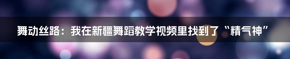 舞动丝路:我在新疆舞蹈教学视频里找到了“精气神”