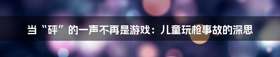 当“砰”的一声不再是游戏：儿童玩枪事故的深思