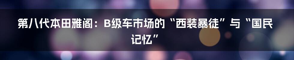 第八代本田雅阁:B级车市场的“西装暴徒”与“国民记忆”