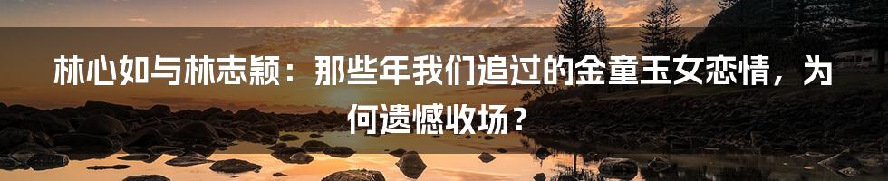 林心如与林志颖:那些年我们追过的金童玉女恋情,为何遗憾收场?