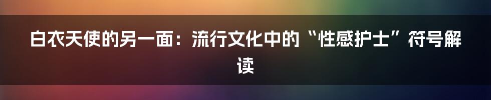 白衣天使的另一面：流行文化中的“性感护士”符号解读