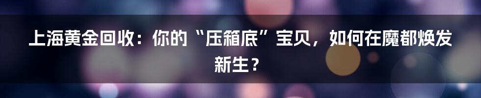 上海黄金回收：你的“压箱底”宝贝，如何在魔都焕发新生？